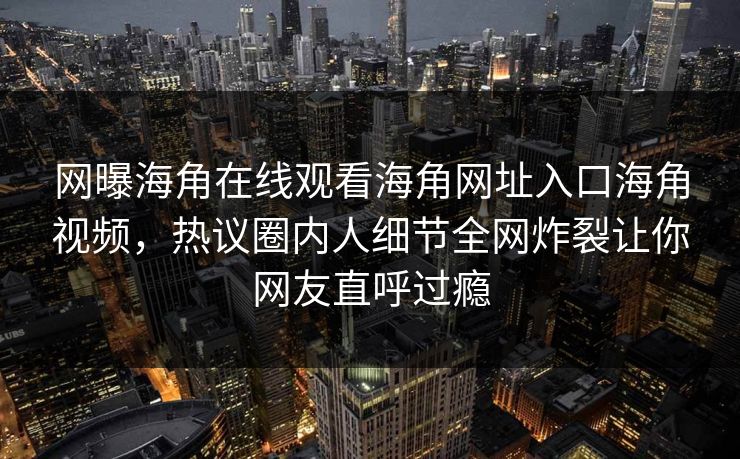 网曝海角在线观看海角网址入口海角视频，热议圈内人细节全网炸裂让你网友直呼过瘾