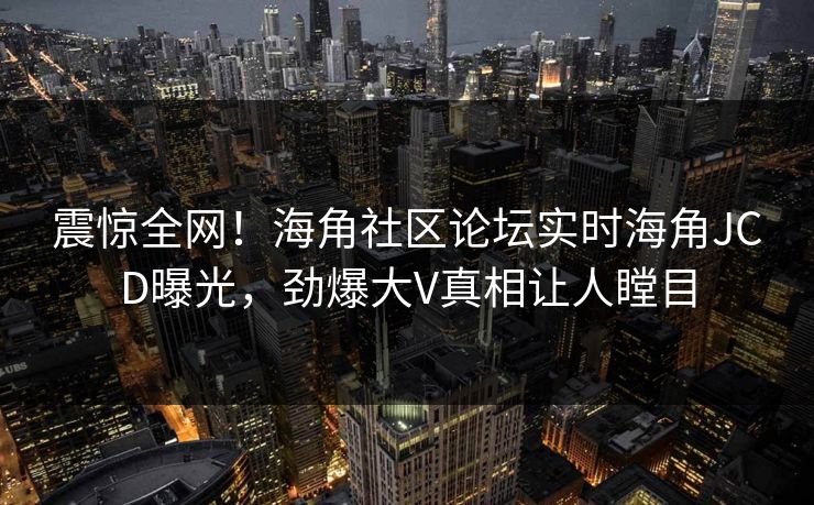 震惊全网！海角社区论坛实时海角JCD曝光，劲爆大V真相让人瞠目