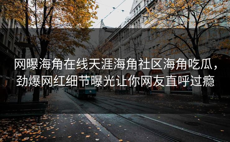 网曝海角在线天涯海角社区海角吃瓜，劲爆网红细节曝光让你网友直呼过瘾