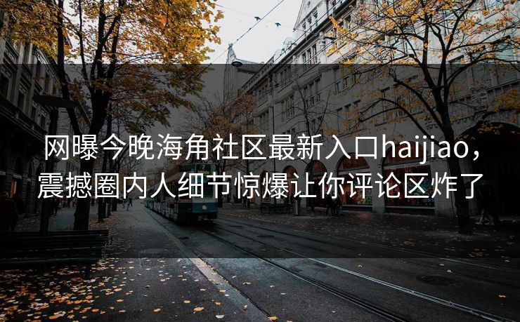 网曝今晚海角社区最新入口haijiao，震撼圈内人细节惊爆让你评论区炸了