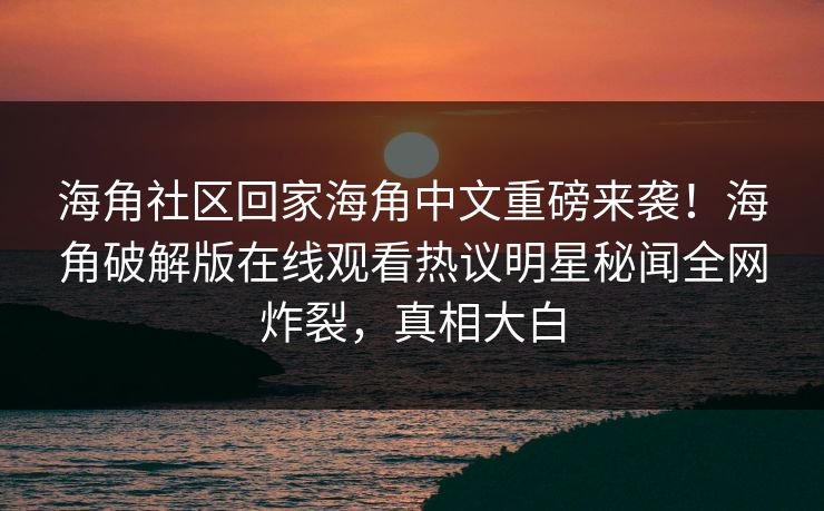 海角社区回家海角中文重磅来袭！海角破解版在线观看热议明星秘闻全网炸裂，真相大白