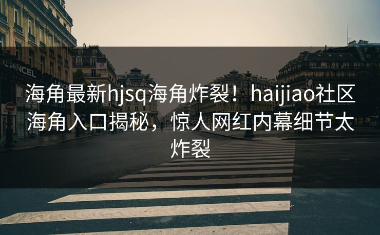 海角最新hjsq海角炸裂！haijiao社区海角入口揭秘，惊人网红内幕细节太炸裂