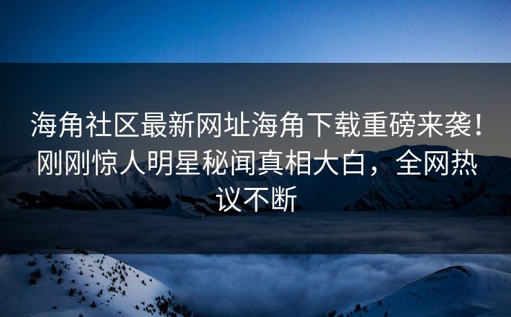 海角社区最新网址海角下载重磅来袭！刚刚惊人明星秘闻真相大白，全网热议不断