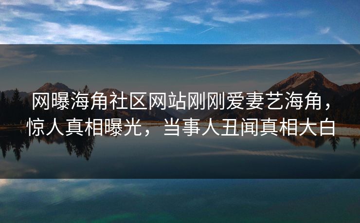 网曝海角社区网站刚刚爱妻艺海角，惊人真相曝光，当事人丑闻真相大白