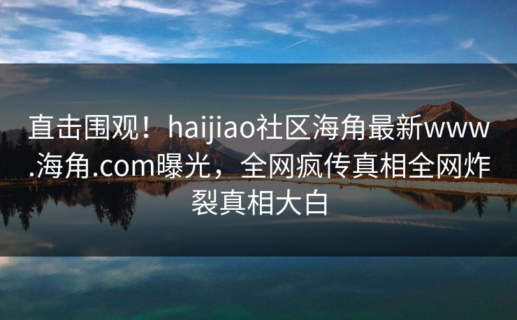 直击围观！haijiao社区海角最新www.海角.com曝光，全网疯传真相全网炸裂真相大白
