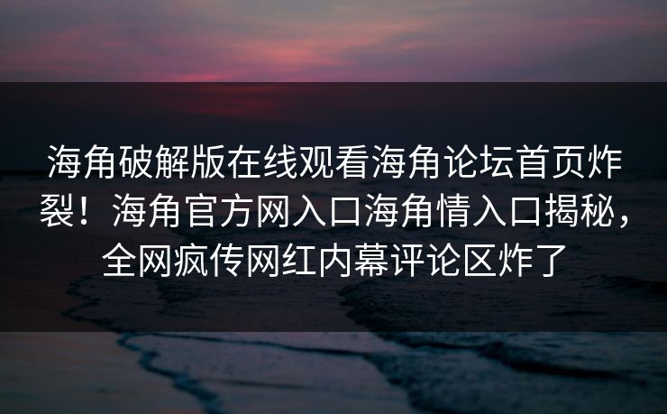 海角破解版在线观看海角论坛首页炸裂！海角官方网入口海角情入口揭秘，全网疯传网红内幕评论区炸了