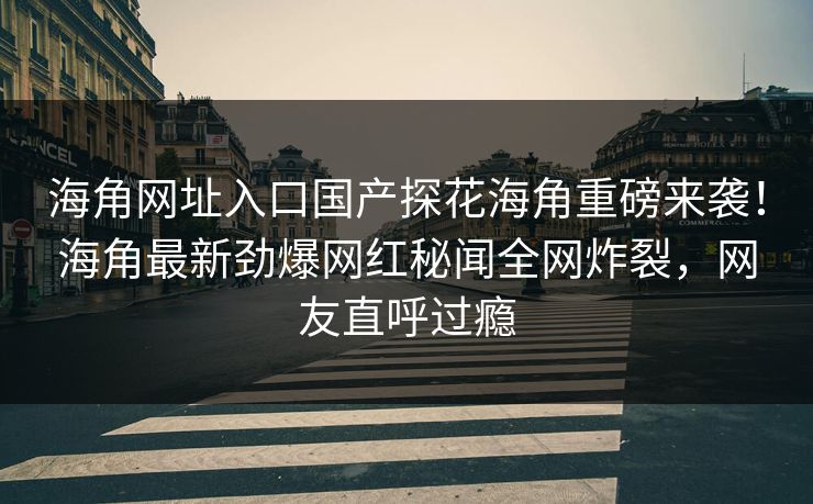 海角网址入口国产探花海角重磅来袭！海角最新劲爆网红秘闻全网炸裂，网友直呼过瘾