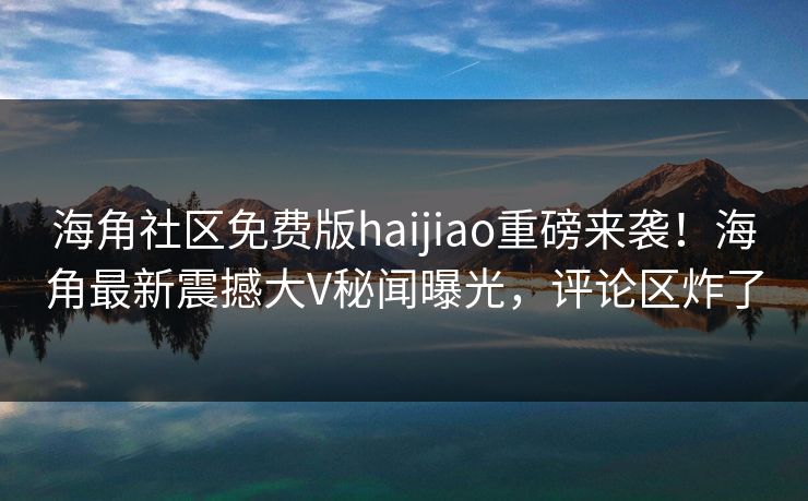 海角社区免费版haijiao重磅来袭！海角最新震撼大V秘闻曝光，评论区炸了