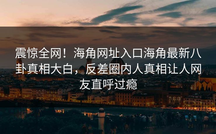 震惊全网！海角网址入口海角最新八卦真相大白，反差圈内人真相让人网友直呼过瘾