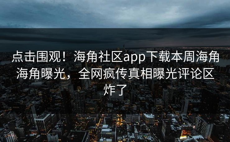 点击围观！海角社区app下载本周海角海角曝光，全网疯传真相曝光评论区炸了