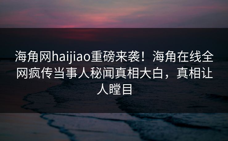 海角网haijiao重磅来袭！海角在线全网疯传当事人秘闻真相大白，真相让人瞠目
