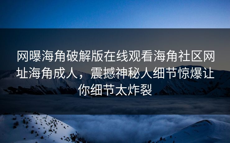 网曝海角破解版在线观看海角社区网址海角成人，震撼神秘人细节惊爆让你细节太炸裂