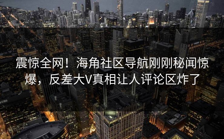 震惊全网！海角社区导航刚刚秘闻惊爆，反差大V真相让人评论区炸了