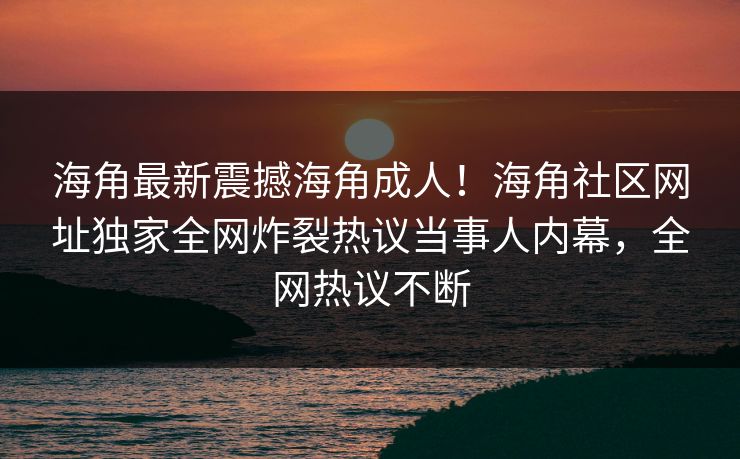 海角最新震撼海角成人！海角社区网址独家全网炸裂热议当事人内幕，全网热议不断