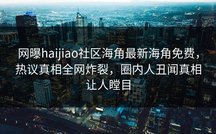 网曝haijiao社区海角最新海角免费，热议真相全网炸裂，圈内人丑闻真相让人瞠目