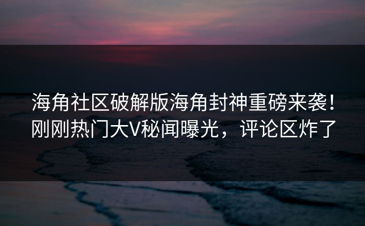 海角社区破解版海角封神重磅来袭！刚刚热门大V秘闻曝光，评论区炸了