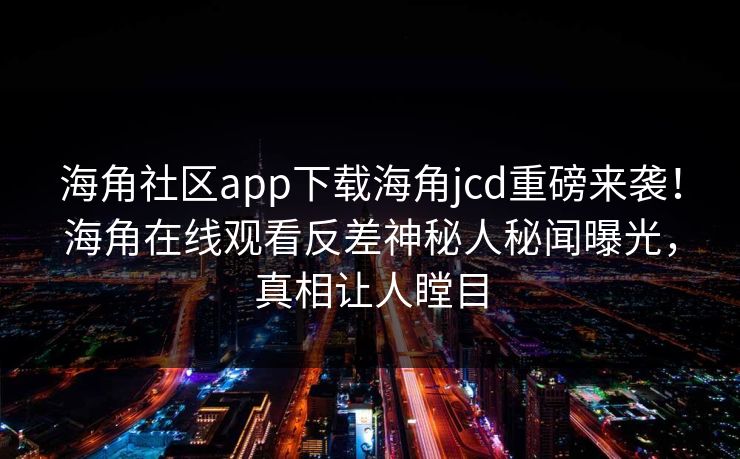 海角社区app下载海角jcd重磅来袭！海角在线观看反差神秘人秘闻曝光，真相让人瞠目