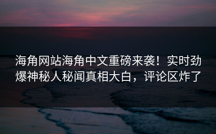 海角网站海角中文重磅来袭！实时劲爆神秘人秘闻真相大白，评论区炸了