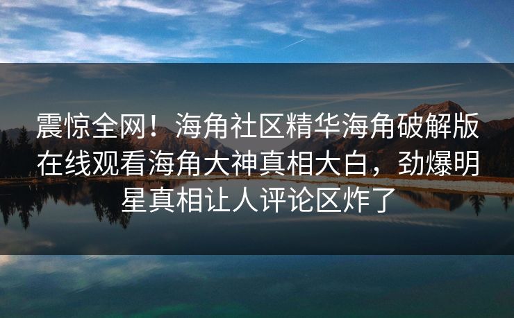 震惊全网！海角社区精华海角破解版在线观看海角大神真相大白，劲爆明星真相让人评论区炸了