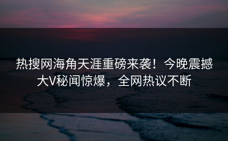 热搜网海角天涯重磅来袭！今晚震撼大V秘闻惊爆，全网热议不断