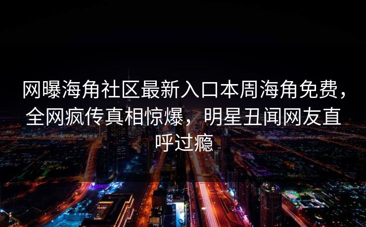 网曝海角社区最新入口本周海角免费，全网疯传真相惊爆，明星丑闻网友直呼过瘾
