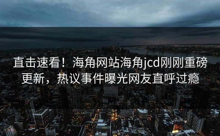 直击速看!海角网站海角jcd刚刚重磅更新,热议事件曝光网友直呼过瘾