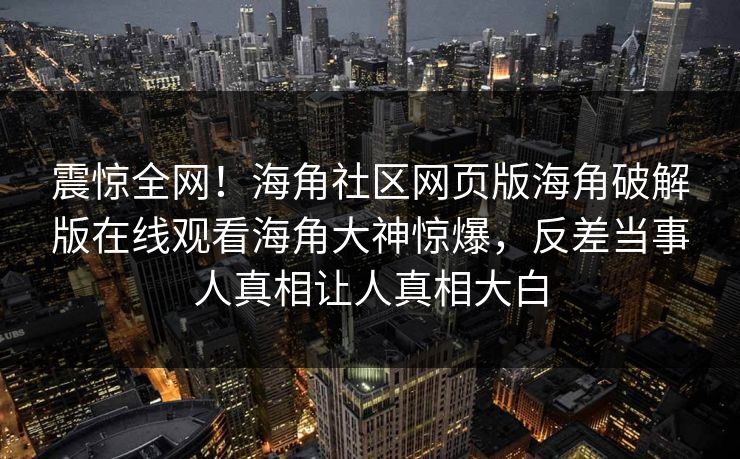 震惊全网!海角社区网页版海角破解版在线观看海角大神惊爆,反差当事人真相让人真相大白