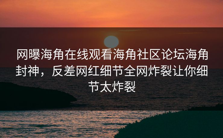 网曝海角在线观看海角社区论坛海角封神,反差网红细节全网炸裂让你细节太炸裂