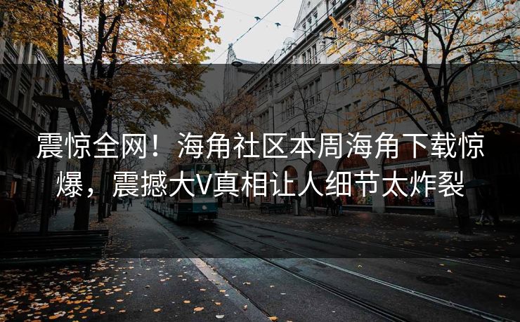 震惊全网!海角社区本周海角下载惊爆,震撼大V真相让人细节太炸裂
