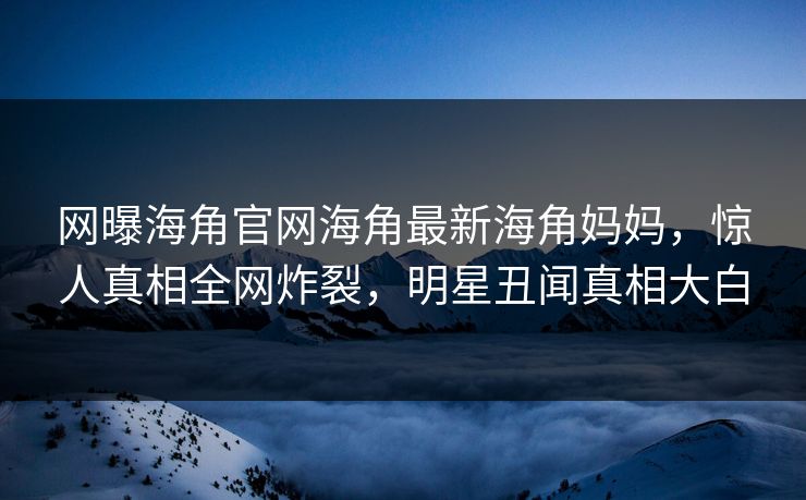 网曝海角官网海角最新海角妈妈,惊人真相全网炸裂,明星丑闻真相大白
