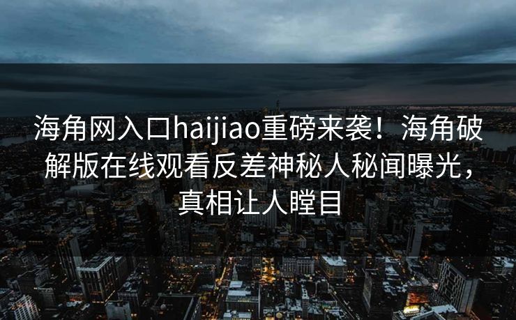 海角网入口haijiao重磅来袭!海角破解版在线观看反差神秘人秘闻曝光,真相让人瞠目
