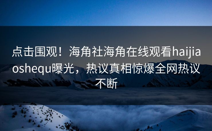 点击围观！海角社海角在线观看haijiaoshequ曝光，热议真相惊爆全网热议不断