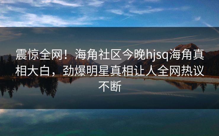 震惊全网！海角社区今晚hjsq海角真相大白，劲爆明星真相让人全网热议不断