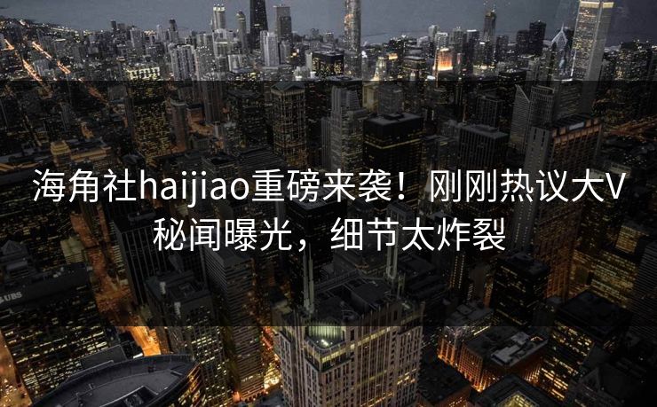 海角社haijiao重磅来袭！刚刚热议大V秘闻曝光，细节太炸裂