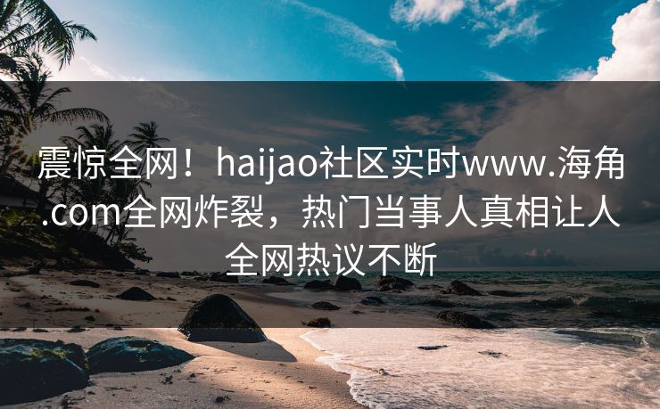 震惊全网！haijao社区实时www.海角.com全网炸裂，热门当事人真相让人全网热议不断