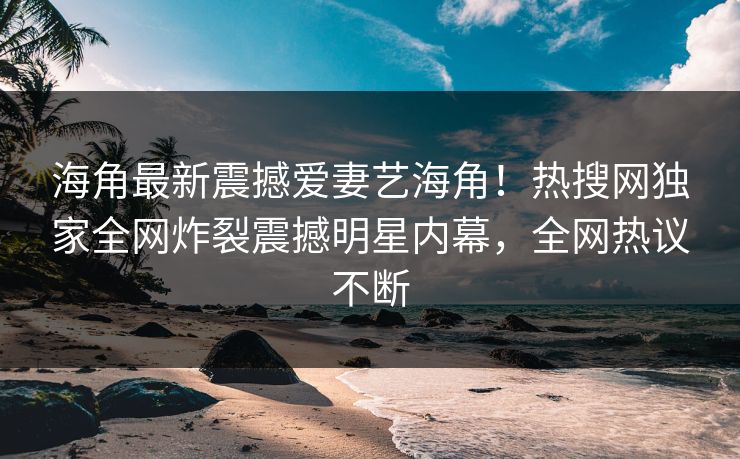 海角最新震撼爱妻艺海角！热搜网独家全网炸裂震撼明星内幕，全网热议不断
