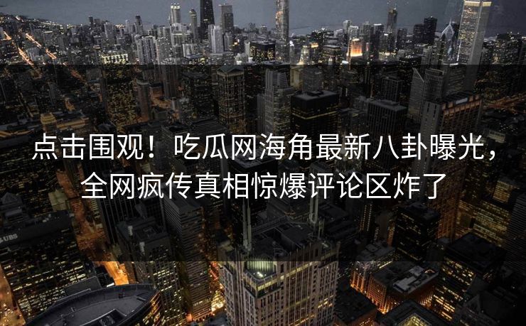 点击围观！吃瓜网海角最新八卦曝光，全网疯传真相惊爆评论区炸了