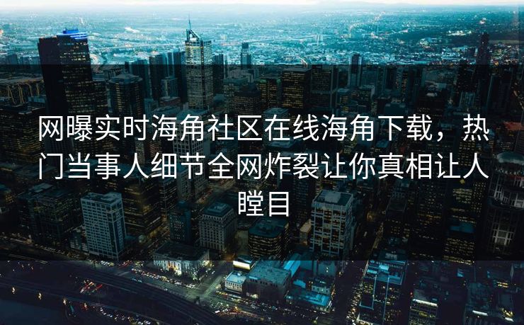 网曝实时海角社区在线海角下载，热门当事人细节全网炸裂让你真相让人瞠目