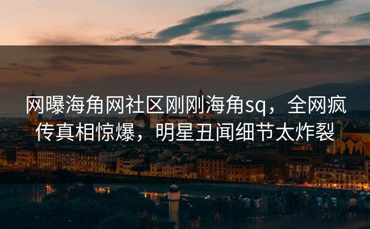 网曝海角网社区刚刚海角sq，全网疯传真相惊爆，明星丑闻细节太炸裂