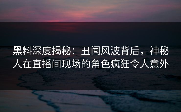 黑料深度揭秘：丑闻风波背后，神秘人在直播间现场的角色疯狂令人意外