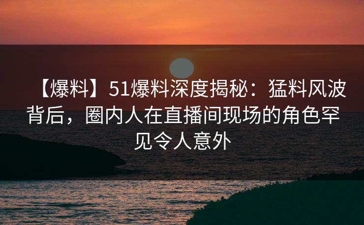 【爆料】51爆料深度揭秘：猛料风波背后，圈内人在直播间现场的角色罕见令人意外
