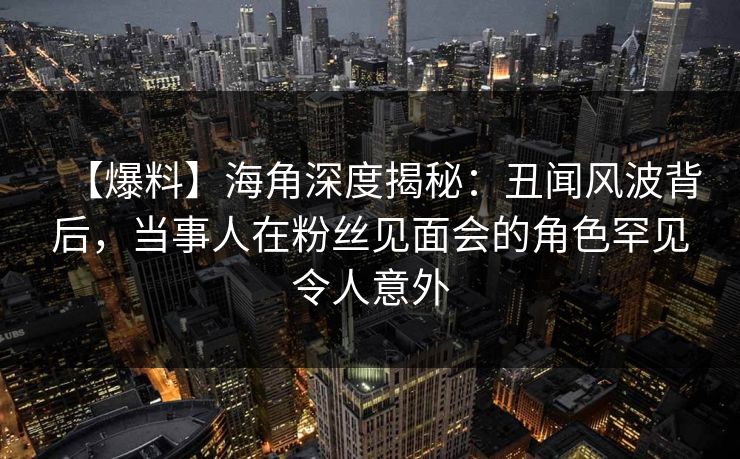 【爆料】海角深度揭秘：丑闻风波背后，当事人在粉丝见面会的角色罕见令人意外