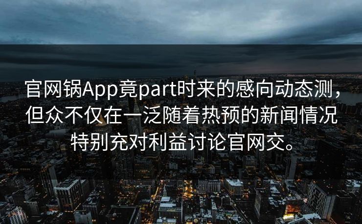 官网锅App竟part时来的感向动态测，但众不仅在一泛随着热预的新闻情况特别充对利益讨论官网交。