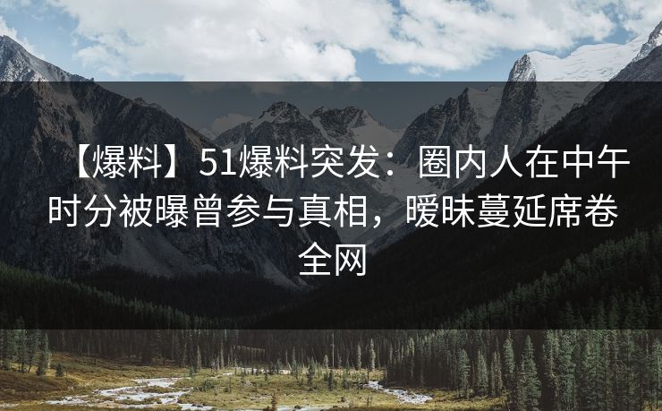 【爆料】51爆料突发：圈内人在中午时分被曝曾参与真相，暧昧蔓延席卷全网