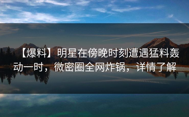 【爆料】明星在傍晚时刻遭遇猛料轰动一时，微密圈全网炸锅，详情了解