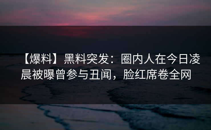 【爆料】黑料突发：圈内人在今日凌晨被曝曾参与丑闻，脸红席卷全网