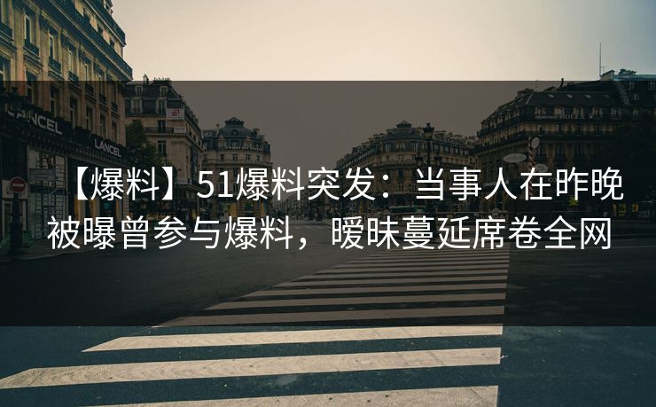 【爆料】51爆料突发：当事人在昨晚被曝曾参与爆料，暧昧蔓延席卷全网