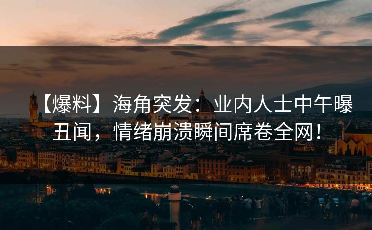 【爆料】海角突发：业内人士中午曝丑闻，情绪崩溃瞬间席卷全网！