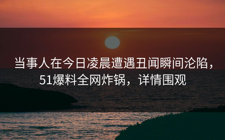 当事人在今日凌晨遭遇丑闻瞬间沦陷，51爆料全网炸锅，详情围观