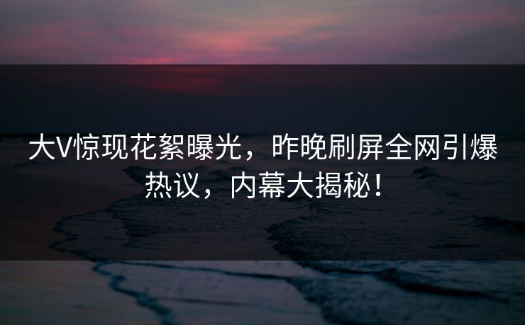大V惊现花絮曝光，昨晚刷屏全网引爆热议，内幕大揭秘！